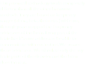 Our patented technology works completely different than all the other brainwave methods. They are based on frequency ranges (alpha, beta, theta etc..) while we, through years mapped the frequency addresses of the brain. Every part of the brain has it's own address to be able to communicate with each other. We posses those addresses. We stimulate only the key brain parts of the disorder and the brain does the rest. 