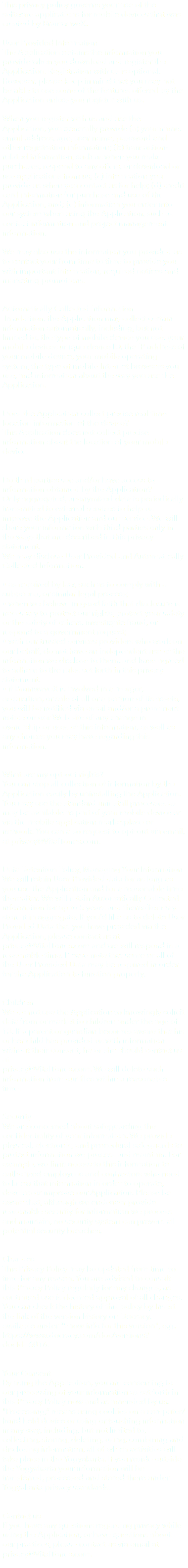This privacy policy governs your use of the software applications for mobile devices that was created by BrainwaveX. User Provided Information The Application obtains the information you provide when you download and register the Application. Registration with us is optional. However, please keep in mind that you may not be able to use some of the features offered by the Application unless you register with us. When you register with us and use the Application, you generally provide (a) your name, email address, age, user name, password and other registration information; (b) transaction-related information, such as when you make purchases, respond to any offers, or download or use applications from us; (c) information you provide us when you contact us for help; (d) credit card information for purchase and use of the Application, and; (e) information you enter into our system when using the Application, such as contact information and project management information. We may also use the information you provided us to contact your from time to time to provide you with important information, required notices and marketing promotions. Automatically Collected Information In addition, the Application may collect certain information automatically, including, but not limited to, the type of mobile device you use, your mobile devices unique device ID, the IP address of your mobile device, your mobile operating system, the type of mobile Internet browsers you use, and information about the way you use the Application. Does the Application collect precise real time location information of the device? This Application does not collect precise information about the location of your mobile device. Do third parties see and/or have access to information obtained by the Application? Only aggregated, anonymized data is periodically transmitted to external services to help us improve the Application and our service. We will share your information with third parties only in the ways that are described in this privacy statement. We may disclose User Provided and Automatically Collected Information: • as required by law, such as to comply with a subpoena, or similar legal process; • when we believe in good faith that disclosure is necessary to protect our rights, protect your safety or the safety of others, investigate fraud, or respond to a government request; • with our trusted services providers who work on our behalf, do not have an independent use of the information we disclose to them, and have agreed to adhere to the rules set forth in this privacy statement. • if BrainwaveX is involved in a merger, acquisition, or sale of all or a portion of its assets, you will be notified via email and/or a prominent notice on our Web site of any change in ownership or uses of this information, as well as any choices you may have regarding this information. What are my opt-out rights? You can stop all collection of information by the Application easily by uninstalling the Application. You may use the standard uninstall processes as may be available as part of your mobile device or via the mobile application marketplace or network. You can also request to opt-out via email, at privacy@VitalTones.com. Data Retention Policy, Managing Your Information We will retain User Provided data for as long as you use the Application and for a reasonable time thereafter. We will retain Automatically Collected information for up to 5 years and thereafter may store it in aggregate. If you’d like us to delete User Provided Data that you have provided via the Application, please contact us at privacy@VitalTones.com and we will respond in a reasonable time. Please note that some or all of the User Provided Data may be required in order for the Application to function properly. Children We do not use the Application to knowingly solicit data from or market to children under the age of 13. If a parent or guardian becomes aware that his or her child has provided us with information without their consent, he or she should contact us at privacy@VitalTones.com. We will delete such information from our files within a reasonable time. Security We are concerned about safeguarding the confidentiality of your information. We provide physical, electronic, and procedural safeguards to protect information we process and maintain. For example, we limit access to this information to authorized employees and contractors who need to know that information in order to operate, develop or improve our Application. Please be aware that, although we endeavor provide reasonable security for information we process and maintain, no security system can prevent all potential security breaches. Changes This Privacy Policy may be updated from time to time for any reason. You are advised to consult this Privacy Policy regularly for any changes, as continued use is deemed approval of all changes. You can check the history of this policy by Insert the link of the version history on Docracy, available under "Show info for this version", e.g. https://www.docracy.com/doc/versions?docId=6016. Your Consent By using the Application, you are consenting to our processing of your information as set forth in this Privacy Policy now and as amended by us. "Processing,” means using cookies on a computer/hand held device or using or touching information in any way, including, but not limited to, collecting, storing, deleting, using, combining and disclosing information, all of which activities will take place in the Yogyakarta. If you reside outside the Yogyakarta your information will be transferred, processed and stored there under Yogyakarta privacy standards. Contact us If you have any questions regarding privacy while using the Application, or have questions about our practices, please contact us via email at privacy@VitalTones.com. 