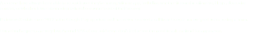 App users have always been able to report issues they’re having with an app, including whether it contains offensive, illegal, deceptive content, or whether it was attempting to fraud consumers out of their money. BrainwaveX exists since 2019 in the Google Play appstore and has never received a call from Google nor our paid users posing a harm. Our refund requests are very low. Around 92% of our paid users don't feel or see the need to ask a refund for any reason. 