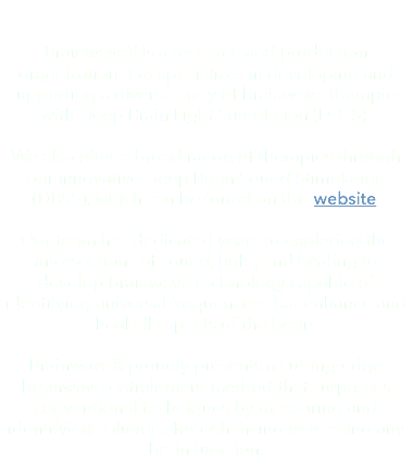  BrainwaveX is a research and production organization that specializes in developing and supporting a diverse array of brainwave therapies with Deep Brain Light Stimulation (DBLS). We also offer a broad range of therapies through our innovative Deep Brain Sound Stimulation (DBSS), which can be found on this website. Our team has dedicated years to exploring the intersections of sound, light, and healing to develop brainwave technology capable of identifying universal frequencies that enhance and heal all aspects of the brain. BrainwaveX proudly presents a cutting-edge brainwave entrainment method that surpasses conventional techniques by measuring and identifying solutions for enhancing or treating any brain function.
