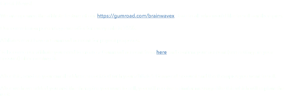 Great News! We are opening the affiliate feature of our https://gumroad.com/brainwavex store to all who would like to sell our therapies. Our commission percentage we offer for every sale is 25%. Affiliates must have a Gumroad account for payout purposes. To become our affiliate you need to create a Gumroad account from here and confirm your account (see settings in your account) after creating it. After this, send us your email address associated with your affiliate’s Gumroad account and the therapies you want to sell. After we have added you and the therapies you want to sell, you will receive a similar message like this which will explain the rest: