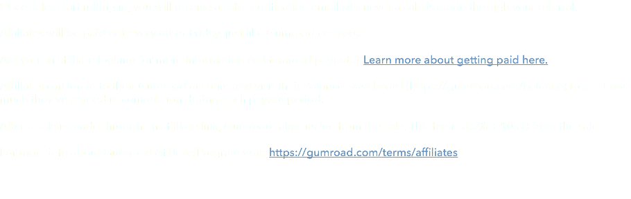 Once sales start rolling in, you will receive a sales notification email whenever a sale is made through your referral, Affiliates will be paid out every other Friday, just like Gumroad creators. Are you an affiliate looking for more information on Gumroad payouts? Learn more about getting paid here. Affiliates can log in to their Gumroad account and visit their Balance Dashboard (https://gumroad.com/balance) to see how much they've earned in commission during each payout period. After a sale is made through an affiliate link, Gumroad takes its fee from the sale. This fee is 3.5% + $0.30 from the sale. For more info about Gumroad Affiliate Program visit: https://gumroad.com/terms/affiliates 