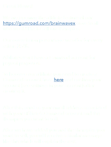 Great News! We are opening the affiliate feature of our https://gumroad.com/brainwavex store to all who would like to sell our therapies. Our commission percentage we offer for every sale is 25%. Affiliates must have a Gumroad account for payout purposes. To become our affiliate you need to create a Gumroad account from here and confirm your account (see settings in your account) after creating it. After this, send us your email address associated with your affiliate’s Gumroad account and the therapies you want to sell. After we have added you and the therapies you want to sell, you will receive a similar message like this which will explain the rest:
