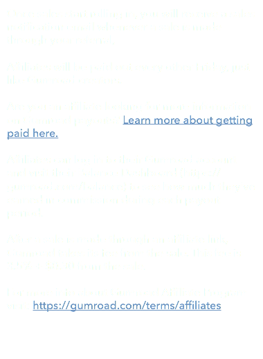 Once sales start rolling in, you will receive a sales notification email whenever a sale is made through your referral, Affiliates will be paid out every other Friday, just like Gumroad creators. Are you an affiliate looking for more information on Gumroad payouts? Learn more about getting paid here. Affiliates can log in to their Gumroad account and visit their Balance Dashboard (https://gumroad.com/balance) to see how much they've earned in commission during each payout period. After a sale is made through an affiliate link, Gumroad takes its fee from the sale. This fee is 3.5% + $0.30 from the sale. For more info about Gumroad Affiliate Program visit: https://gumroad.com/terms/affiliates 